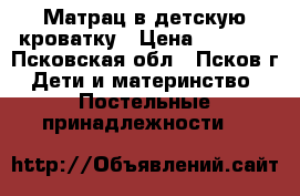 Матрац в детскую кроватку › Цена ­ 1 200 - Псковская обл., Псков г. Дети и материнство » Постельные принадлежности   